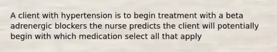 A client with hypertension is to begin treatment with a beta adrenergic blockers the nurse predicts the client will potentially begin with which medication select all that apply