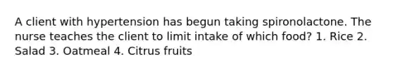 A client with hypertension has begun taking spironolactone. The nurse teaches the client to limit intake of which food? 1. Rice 2. Salad 3. Oatmeal 4. Citrus fruits