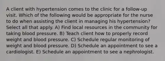 A client with hypertension comes to the clinic for a follow-up visit. Which of the following would be appropriate for the nurse to do when assisting the client in managing his hypertension? Select all that apply. A) Find local resources in the community for taking blood pressure. B) Teach client how to properly record weight and blood pressure. C) Schedule regular monitoring of weight and blood pressure. D) Schedule an appointment to see a cardiologist. E) Schedule an appointment to see a nephrologist.