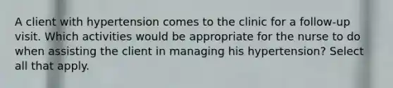 A client with hypertension comes to the clinic for a follow-up visit. Which activities would be appropriate for the nurse to do when assisting the client in managing his hypertension? Select all that apply.