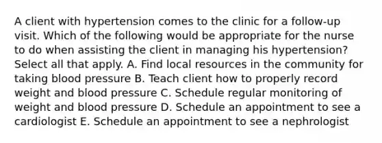 A client with hypertension comes to the clinic for a follow-up visit. Which of the following would be appropriate for the nurse to do when assisting the client in managing his hypertension? Select all that apply. A. Find local resources in the community for taking blood pressure B. Teach client how to properly record weight and blood pressure C. Schedule regular monitoring of weight and blood pressure D. Schedule an appointment to see a cardiologist E. Schedule an appointment to see a nephrologist