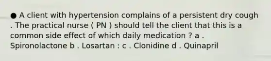 ● A client with hypertension complains of a persistent dry cough . The practical nurse ( PN ) should tell the client that this is a common side effect of which daily medication ? a . Spironolactone b . Losartan : c . Clonidine d . Quinapril