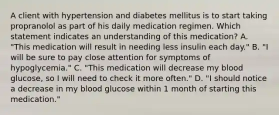 A client with hypertension and diabetes mellitus is to start taking propranolol as part of his daily medication regimen. Which statement indicates an understanding of this medication? A. "This medication will result in needing less insulin each day." B. "I will be sure to pay close attention for symptoms of hypoglycemia." C. "This medication will decrease my blood glucose, so I will need to check it more often." D. "I should notice a decrease in my blood glucose within 1 month of starting this medication."