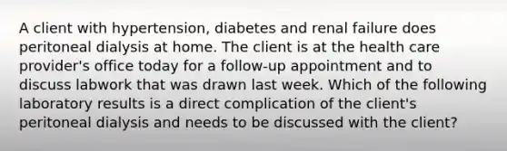 A client with hypertension, diabetes and renal failure does peritoneal dialysis at home. The client is at the health care provider's office today for a follow-up appointment and to discuss labwork that was drawn last week. Which of the following laboratory results is a direct complication of the client's peritoneal dialysis and needs to be discussed with the client?