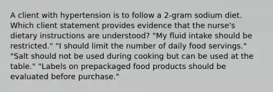 A client with hypertension is to follow a 2-gram sodium diet. Which client statement provides evidence that the nurse's dietary instructions are understood? "My fluid intake should be restricted." "I should limit the number of daily food servings." "Salt should not be used during cooking but can be used at the table." "Labels on prepackaged food products should be evaluated before purchase."