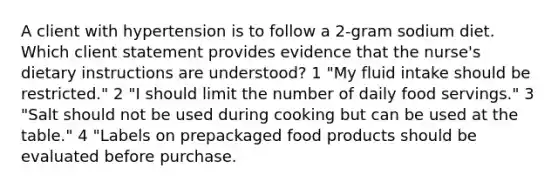 A client with hypertension is to follow a 2-gram sodium diet. Which client statement provides evidence that the nurse's dietary instructions are understood? 1 "My fluid intake should be restricted." 2 "I should limit the number of daily food servings." 3 "Salt should not be used during cooking but can be used at the table." 4 "Labels on prepackaged food products should be evaluated before purchase.