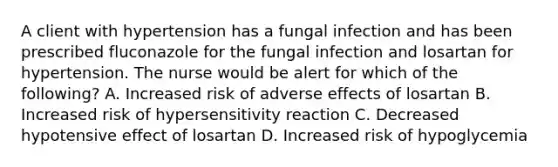 A client with hypertension has a fungal infection and has been prescribed fluconazole for the fungal infection and losartan for hypertension. The nurse would be alert for which of the following? A. Increased risk of adverse effects of losartan B. Increased risk of hypersensitivity reaction C. Decreased hypotensive effect of losartan D. Increased risk of hypoglycemia