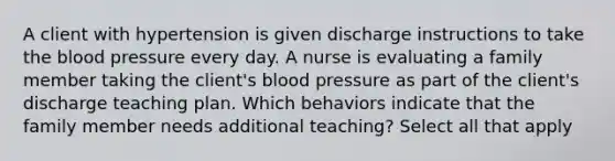 A client with hypertension is given discharge instructions to take the blood pressure every day. A nurse is evaluating a family member taking the client's blood pressure as part of the client's discharge teaching plan. Which behaviors indicate that the family member needs additional teaching? Select all that apply