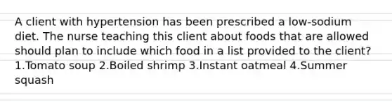 A client with hypertension has been prescribed a low-sodium diet. The nurse teaching this client about foods that are allowed should plan to include which food in a list provided to the client? 1.Tomato soup 2.Boiled shrimp 3.Instant oatmeal 4.Summer squash