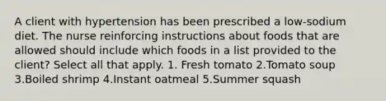 A client with hypertension has been prescribed a low-sodium diet. The nurse reinforcing instructions about foods that are allowed should include which foods in a list provided to the client? Select all that apply. 1. Fresh tomato 2.Tomato soup 3.Boiled shrimp 4.Instant oatmeal 5.Summer squash