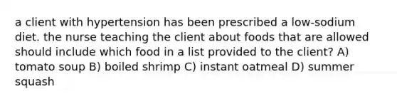 a client with hypertension has been prescribed a low-sodium diet. the nurse teaching the client about foods that are allowed should include which food in a list provided to the client? A) tomato soup B) boiled shrimp C) instant oatmeal D) summer squash