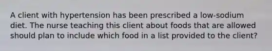 A client with hypertension has been prescribed a low-sodium diet. The nurse teaching this client about foods that are allowed should plan to include which food in a list provided to the client?