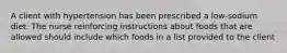 A client with hypertension has been prescribed a low-sodium diet. The nurse reinforcing instructions about foods that are allowed should include which foods in a list provided to the client