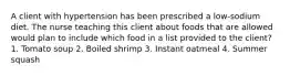 A client with hypertension has been prescribed a low-sodium diet. The nurse teaching this client about foods that are allowed would plan to include which food in a list provided to the client? 1. Tomato soup 2. Boiled shrimp 3. Instant oatmeal 4. Summer squash