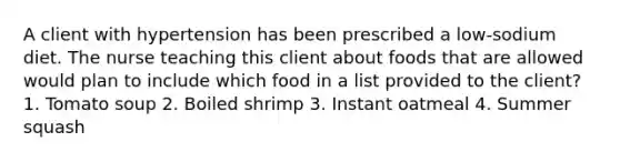 A client with hypertension has been prescribed a low-sodium diet. The nurse teaching this client about foods that are allowed would plan to include which food in a list provided to the client? 1. Tomato soup 2. Boiled shrimp 3. Instant oatmeal 4. Summer squash