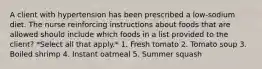 A client with hypertension has been prescribed a low-sodium diet. The nurse reinforcing instructions about foods that are allowed should include which foods in a list provided to the client? *Select all that apply.* 1. Fresh tomato 2. Tomato soup 3. Boiled shrimp 4. Instant oatmeal 5. Summer squash