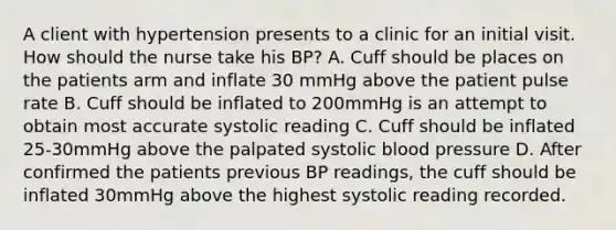 A client with hypertension presents to a clinic for an initial visit. How should the nurse take his BP? A. Cuff should be places on the patients arm and inflate 30 mmHg above the patient pulse rate B. Cuff should be inflated to 200mmHg is an attempt to obtain most accurate systolic reading C. Cuff should be inflated 25-30mmHg above the palpated systolic blood pressure D. After confirmed the patients previous BP readings, the cuff should be inflated 30mmHg above the highest systolic reading recorded.