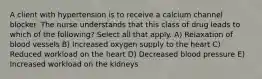 A client with hypertension is to receive a calcium channel blocker. The nurse understands that this class of drug leads to which of the following? Select all that apply. A) Relaxation of blood vessels B) Increased oxygen supply to the heart C) Reduced workload on the heart D) Decreased blood pressure E) Increased workload on the kidneys