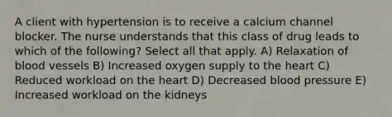 A client with hypertension is to receive a calcium channel blocker. The nurse understands that this class of drug leads to which of the following? Select all that apply. A) Relaxation of blood vessels B) Increased oxygen supply to the heart C) Reduced workload on the heart D) Decreased blood pressure E) Increased workload on the kidneys