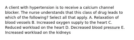 A client with hypertension is to receive a calcium channel blocker. The nurse understands that this class of drug leads to which of the following? Select all that apply. A. Relaxation of blood vessels B. Increased oxygen supply to the heart C. Reduced workload on the heart D. Decreased blood pressure E. Increased workload on the kidneys