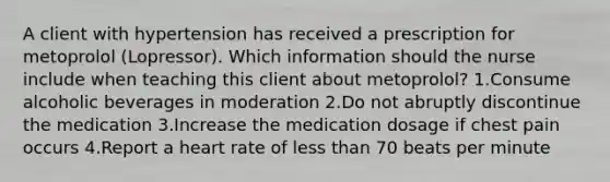 A client with hypertension has received a prescription for metoprolol (Lopressor). Which information should the nurse include when teaching this client about metoprolol? 1.Consume alcoholic beverages in moderation 2.Do not abruptly discontinue the medication 3.Increase the medication dosage if chest pain occurs 4.Report a heart rate of less than 70 beats per minute