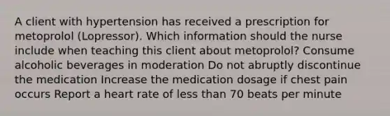 A client with hypertension has received a prescription for metoprolol (Lopressor). Which information should the nurse include when teaching this client about metoprolol? Consume alcoholic beverages in moderation Do not abruptly discontinue the medication Increase the medication dosage if chest pain occurs Report a heart rate of less than 70 beats per minute