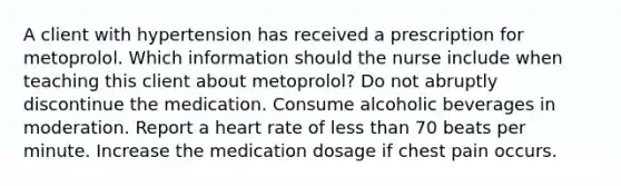 A client with hypertension has received a prescription for metoprolol. Which information should the nurse include when teaching this client about metoprolol? Do not abruptly discontinue the medication. Consume alcoholic beverages in moderation. Report a heart rate of less than 70 beats per minute. Increase the medication dosage if chest pain occurs.