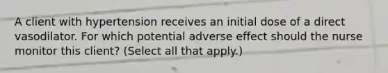 A client with hypertension receives an initial dose of a direct vasodilator. For which potential adverse effect should the nurse monitor this​ client? (Select all that​ apply.)