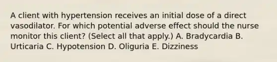 A client with hypertension receives an initial dose of a direct vasodilator. For which potential adverse effect should the nurse monitor this​ client? (Select all that​ apply.) A. Bradycardia B. Urticaria C. Hypotension D. Oliguria E. Dizziness