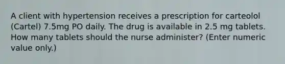 A client with hypertension receives a prescription for carteolol (Cartel) 7.5mg PO daily. The drug is available in 2.5 mg tablets. How many tablets should the nurse administer? (Enter numeric value only.)