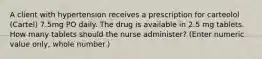 A client with hypertension receives a prescription for carteolol (Cartel) 7.5mg PO daily. The drug is available in 2.5 mg tablets. How many tablets should the nurse administer? (Enter numeric value only, whole number.)