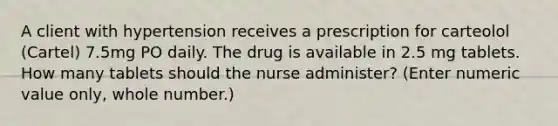 A client with hypertension receives a prescription for carteolol (Cartel) 7.5mg PO daily. The drug is available in 2.5 mg tablets. How many tablets should the nurse administer? (Enter numeric value only, whole number.)