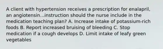 A client with hypertension receives a prescription for enalapril, an angiotensin...instruction should the nurse include in the medication teaching plan? A. Increase intake of potassium-rich foods B. Report increased bruising of bleeding C. Stop medication if a cough develops D. Limit intake of leafy green vegetables