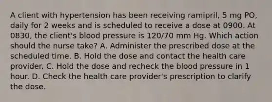 A client with hypertension has been receiving ramipril, 5 mg PO, daily for 2 weeks and is scheduled to receive a dose at 0900. At 0830, the client's blood pressure is 120/70 mm Hg. Which action should the nurse take? A. Administer the prescribed dose at the scheduled time. B. Hold the dose and contact the health care provider. C. Hold the dose and recheck the blood pressure in 1 hour. D. Check the health care provider's prescription to clarify the dose.