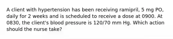 A client with hypertension has been receiving ramipril, 5 mg PO, daily for 2 weeks and is scheduled to receive a dose at 0900. At 0830, the client's blood pressure is 120/70 mm Hg. Which action should the nurse take?