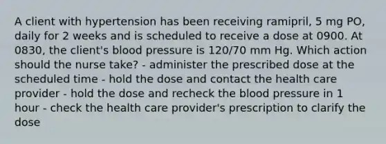 A client with hypertension has been receiving ramipril, 5 mg PO, daily for 2 weeks and is scheduled to receive a dose at 0900. At 0830, the client's blood pressure is 120/70 mm Hg. Which action should the nurse take? - administer the prescribed dose at the scheduled time - hold the dose and contact the health care provider - hold the dose and recheck the blood pressure in 1 hour - check the health care provider's prescription to clarify the dose