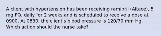 A client with hypertension has been receiving ramipril (Altace), 5 mg PO, daily for 2 weeks and is scheduled to receive a dose at 0900. At 0830, the client's blood pressure is 120/70 mm Hg. Which action should the nurse take?