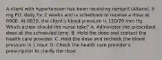 A client with hypertension has been receiving ramipril (Altace), 5 mg PO, daily for 2 weeks and is scheduled to receive a dose at 0900. At 0830, the client's blood pressure is 120/70 mm Hg. Which action should the nurse take? A. Administer the prescribed dose at the scheduled time. B. Hold the dose and contact the health care provider. C. Hold the dose and recheck the blood pressure in 1 hour. D. Check the health care provider's prescription to clarify the dose.