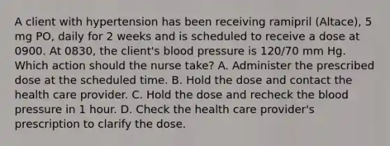 A client with hypertension has been receiving ramipril (Altace), 5 mg PO, daily for 2 weeks and is scheduled to receive a dose at 0900. At 0830, the client's blood pressure is 120/70 mm Hg. Which action should the nurse take? A. Administer the prescribed dose at the scheduled time. B. Hold the dose and contact the health care provider. C. Hold the dose and recheck the blood pressure in 1 hour. D. Check the health care provider's prescription to clarify the dose.