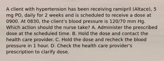 A client with hypertension has been receiving ramipril (Altace), 5 mg PO, daily for 2 weeks and is scheduled to receive a dose at 0900. At 0830, the client's blood pressure is 120/70 mm Hg. Which action should the nurse take? A. Administer the prescribed dose at the scheduled time. B. Hold the dose and contact the health care provider. C. Hold the dose and recheck the blood pressure in 1 hour. D. Check the health care provider's prescription to clarify dose.