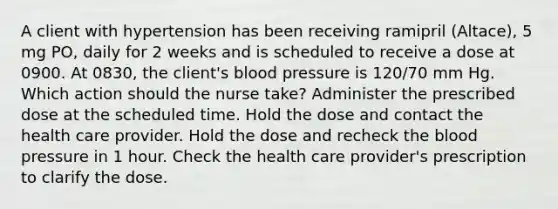 A client with hypertension has been receiving ramipril (Altace), 5 mg PO, daily for 2 weeks and is scheduled to receive a dose at 0900. At 0830, the client's blood pressure is 120/70 mm Hg. Which action should the nurse take? Administer the prescribed dose at the scheduled time. Hold the dose and contact the health care provider. Hold the dose and recheck the blood pressure in 1 hour. Check the health care provider's prescription to clarify the dose.