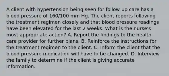 A client with hypertension being seen for follow-up care has a blood pressure of 160/100 mm Hg. The client reports following the treatment regimen closely and that blood pressure readings have been elevated for the last 2 weeks. What is the nurse's most appropriate action? A. Report the findings to the health care provider for further plans. B. Reinforce the instructions for the treatment regimen to the client. C. Inform the client that the blood pressure medication will have to be changed. D. Interview the family to determine if the client is giving accurate information.