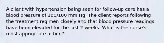 A client with hypertension being seen for follow-up care has a blood pressure of 160/100 mm Hg. The client reports following the treatment regimen closely and that blood pressure readings have been elevated for the last 2 weeks. What is the nurse's most appropriate action?