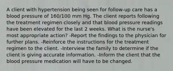 A client with hypertension being seen for follow-up care has a blood pressure of 160/100 mm Hg. The client reports following the treatment regimen closely and that blood pressure readings have been elevated for the last 2 weeks. What is the nurse's most appropriate action? -Report the findings to the physician for further plans. -Reinforce the instructions for the treatment regimen to the client. -Interview the family to determine if the client is giving accurate information. -Inform the client that the blood pressure medication will have to be changed.