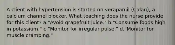 A client with hypertension is started on verapamil (Calan), a calcium channel blocker. What teaching does the nurse provide for this client? a."Avoid grapefruit juice." b."Consume foods high in potassium." c."Monitor for irregular pulse." d."Monitor for muscle cramping."