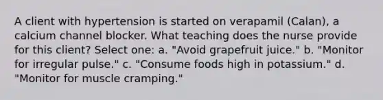 A client with hypertension is started on verapamil (Calan), a calcium channel blocker. What teaching does the nurse provide for this client? Select one: a. "Avoid grapefruit juice." b. "Monitor for irregular pulse." c. "Consume foods high in potassium." d. "Monitor for muscle cramping."