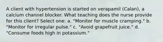 A client with hypertension is started on verapamil (Calan), a calcium channel blocker. What teaching does the nurse provide for this client? Select one: a. "Monitor for muscle cramping." b. "Monitor for irregular pulse." c. "Avoid grapefruit juice." d. "Consume foods high in potassium."