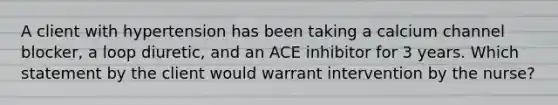 A client with hypertension has been taking a calcium channel blocker, a loop diuretic, and an ACE inhibitor for 3 years. Which statement by the client would warrant intervention by the nurse?