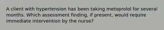 A client with hypertension has been taking metoprolol for several months. Which assessment finding, if present, would require immediate intervention by the nurse?