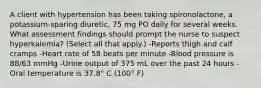 A client with hypertension has been taking spironolactone, a potassium-sparing diuretic, 75 mg PO daily for several weeks. What assessment findings should prompt the nurse to suspect hyperkalemia? (Select all that apply.) -Reports thigh and calf cramps -Heart rate of 58 beats per minute -Blood pressure is 88/63 mmHg -Urine output of 375 mL over the past 24 hours -Oral temperature is 37.8° C (100° F)